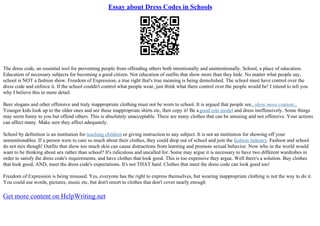 Essay about Dress Codes in Schools
The dress code, an essential tool for preventing people from offending others both intentionally and unintentionally. School, a place of education.
Education of necessary subjects for becoming a good citizen. Not education of outfits that show more than they hide. No matter what people say,
school is NOT a fashion show. Freedom of Expression, a true right that's true meaning is being demolished. The school must have control over the
dress code and enforce it. If the school couldn't control what people wear, just think what there control over the people would be! I intend to tell you
why I believe this in more detail.
Beer slogans and other offensive and truly inappropriate clothing must not be worn to school. It is argued that people see...show more content...
Younger kids look up to the older ones and see these inappropriate shirts etc, then copy it! Be agood role model and dress inoffensively. Some things
may seem funny to you but offend others. This is absolutely unacceptable. There are many clothes that can be amusing and not offensive. Your actions
can affect many. Make sure they affect adequately.
School by definition is an institution for teaching children or giving instruction to any subject. It is not an institution for showing off your
unmentionables. If a person were to care so much about their clothes, they could drop out of school and join the fashion industry. Fashion and school
do not mix though! Outfits that show too much skin can cause distractions from learning and promote sexual behavior. Now who in the world would
want to be thinking about sex rather than school? It's ridiculous and uncalled for. Some may argue it is necessary to have two different wardrobes in
order to satisfy the dress code's requirements, and have clothes that look good. This is too expensive they argue. Well there's a solution. Buy clothes
that look good, AND, meet the dress code's expectations. It's not THAT hard. Clothes that meet the dress code can look good too!
Freedom of Expression is being misused. Yes, everyone has the right to express themselves, but wearing inappropriate clothing is not the way to do it.
You could use words, pictures, music etc, but don't resort to clothes that don't cover nearly enough
Get more content on HelpWriting.net
 