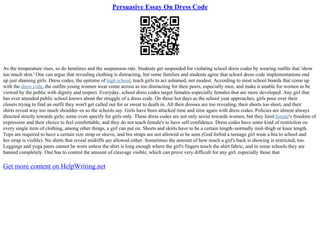 Persuasive Essay On Dress Code
As the temperature rises, so do hemlines and the suspension rate. Students get suspended for violating school dress codes by wearing outfits that 'show
too much skin.' One can argue that revealing clothing is distracting, but some families and students agree that school dress code implementations end
up just shaming girls. Dress codes, the epitome of high school, teach girls to act ashamed, not modest. According to most school boards that come up
with the dress code, the outfits young women wear come across as too distracting for their peers, especially men, and make it unable for women to be
viewed by the public with dignity and respect. Everyday, school dress codes target females–especially females that are more developed. Any girl that
has ever attended public school knows about the struggle of a dress code. On those hot days as the school year approaches, girls pour over their
closets trying to find an outfit they won't get called out for or sweat to death in. All their dresses are too revealing, their shorts too short, and their
shirts reveal way too much shoulder–or so the schools say. Girls have been attacked time and time again with dress codes. Policies are almost always
directed strictly towards girls; some even specify for girls only. These dress codes are not only sexist towards women, but they limitfemale's freedom of
expression and their choice to feel comfortable, and they do not teach female's to have self confidence. Dress codes have some kind of restriction on
every single item of clothing, among other things, a girl can put on. Shorts and skirts have to be a certain length–normally mid–thigh or knee length.
Tops are required to have a certain size strap or sleeve, and bra straps are not allowed to be seen (God forbid a teenage girl wear a bra to school and
her strap is visible). No shirts that reveal midriffs are allowed either. Sometimes the amount of how much a girl's back is showing is restricted, too.
Leggings and yoga pants cannot be worn unless the shirt is long enough where the girl's fingers touch the shirt fabric, and in some schools they are
banned completely. One has to control the amount of cleavage visible, which can prove very difficult for any girl, especially those that
Get more content on HelpWriting.net
 