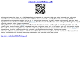 Persuasive Essay On Dress Code
A football player walks into school. He is wearing a white tank top that shows his toned muscles and a pair of grey shorts that come down to the
knees. This young man can walk into school without his outfit being given a second look. A normal girl walks into school shortly after. She is
wearing a white tank top that doesn't show to much but the top of her shoulder and a pair of grey shorts that span to her midthigh. This young lady is
stopped at the door of school and is told she is breaking dress code. Both these students where dressed in similar clothing items but the girl was stopped
Dress code challenges student's equality in the school
Although dress code is supposed to be gender neutral and connect to all students it seems that somehow girls are still unfairly treated by dress code.
Females are told that shorts must be fingertip length and even in some school's knee length. Girls are told that they must cover their shoulders and that
there is to be no cleavage showing. These rules don't always apply to boys. Boys can wear tank tops and shirts that show their shoulders. Female dress
codes are harder to conform to and have stricter rules then males. The rules are pointed more directly to females then to males.
School dress codes have an extreme effect on a student's emotional state. Dress code takes away from a student's creativity for both male and female
students. Although, it is noted that female students carry the burden of dress code closer to their heart. Female
Get more content on HelpWriting.net
 