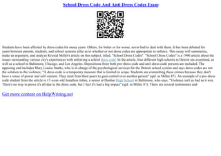 School Dress Code And Anti Dress Codes Essay
Students have been affected by dress codes for many years. Others, for better or for worse, never had to deal with them. It has been debated for
years between parents, students, and school systems alike as to whether or not dress codes are appropriate to enforce. This essay will summarize,
make an argument, and analyze Krystal Miller's article on this subject, titled, "School Dress Codes". "School Dress Codes" is a 1990 article about the
issues surrounding various city's experiences with enforcing a school dress code. In the article, four different high schools in Detroit are examined, as
well as a school in Baltimore, Chicago, and Los Angeles. Depositions from both pro–dress code and anti–dress code persons are included. The
opposing end includes Mary Louise Starks, who is in charge of the psychological services for the Detroit school system and says dress codes are not
the solution to the violence, "A dress code is a temporary measure that is limited in scope. Students are committing these crimes because they don't
have a sense of power and self–esteem. They steal from their peers to gain control over another person" (qtd. in Miller 87). An example of a pro–dress
code student from the article is 17–year–old Jonathon Johns, a senior at Dunbar High School in Baltimore, who says, "Violence isn't as bad as it was.
There's no way to prove it's all due to the dress code, but I feel it's had a big impact" (qtd. in Miller 87). There are several testimonies and
Get more content on HelpWriting.net
 
