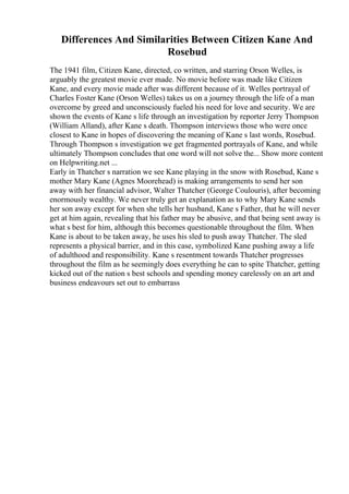 Differences And Similarities Between Citizen Kane And
Rosebud
The 1941 film, Citizen Kane, directed, co written, and starring Orson Welles, is
arguably the greatest movie ever made. No movie before was made like Citizen
Kane, and every movie made after was different because of it. Welles portrayal of
Charles Foster Kane (Orson Welles) takes us on a journey through the life of a man
overcome by greed and unconsciously fueled his need for love and security. We are
shown the events of Kane s life through an investigation by reporter Jerry Thompson
(William Alland), after Kane s death. Thompson interviews those who were once
closest to Kane in hopes of discovering the meaning of Kane s last words, Rosebud.
Through Thompson s investigation we get fragmented portrayals of Kane, and while
ultimately Thompson concludes that one word will not solve the... Show more content
on Helpwriting.net ...
Early in Thatcher s narration we see Kane playing in the snow with Rosebud, Kane s
mother Mary Kane (Agnes Moorehead) is making arrangements to send her son
away with her financial advisor, Walter Thatcher (George Coulouris), after becoming
enormously wealthy. We never truly get an explanation as to why Mary Kane sends
her son away except for when she tells her husband, Kane s Father, that he will never
get at him again, revealing that his father may be abusive, and that being sent away is
what s best for him, although this becomes questionable throughout the film. When
Kane is about to be taken away, he uses his sled to push away Thatcher. The sled
represents a physical barrier, and in this case, symbolized Kane pushing away a life
of adulthood and responsibility. Kane s resentment towards Thatcher progresses
throughout the film as he seemingly does everything he can to spite Thatcher, getting
kicked out of the nation s best schools and spending money carelessly on an art and
business endeavours set out to embarrass
 