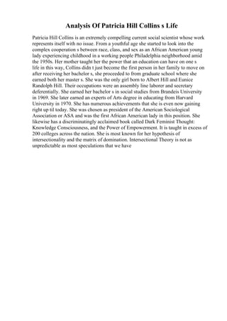 Analysis Of Patricia Hill Collins s Life
Patricia Hill Collins is an extremely compelling current social scientist whose work
represents itself with no issue. From a youthful age she started to look into the
complex cooperation s between race, class, and sex as an African American young
lady experiencing childhood in a working people Philadelphia neighborhood amid
the 1950s. Her mother taught her the power that an education can have on one s
life in this way, Collins didn t just become the first person in her family to move on
after receiving her bachelor s, she proceeded to from graduate school where she
earned both her master s. She was the only girl born to Albert Hill and Eunice
Randolph Hill. Their occupations were an assembly line laborer and secretary
deferentially. She earned her bachelor s in social studies from Brandeis University
in 1969. She later earned an experts of Arts degree in educating from Harvard
University in 1970. She has numerous achievements that she is even now gaining
right up til today. She was chosen as president of the American Sociological
Association or ASA and was the first African American lady in this position. She
likewise has a discriminatingly acclaimed book called Dark Feminist Thought:
Knowledge Consciousness, and the Power of Empowerment. It is taught in excess of
200 colleges across the nation. She is most known for her hypothesis of
intersectionality and the matrix of domination. Intersectional Theory is not as
unpredictable as most speculations that we have
 