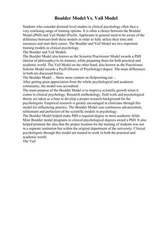 Boulder Model Vs. Vail Model
Students who consider doctoral level studies in clinical psychology often face a
very confusing range of training options. It is often a choice between the Boulder
Model (PhD) and Vail Model (PsyD). Applicants in general need to be aware of the
difference between both these models in order to fully utilize their time and
resources and start their career. The Boulder and Vail Model are two important
training models in clinical psychology.
The Boulder and Vail Models
The Boulder Model also known as the Scientist Practitioner Model awards a PhD
(doctor of philosophy) to its trainees, while preparing them for both practical and
academic world. The Vail Model on the other hand, also known as the Practitioner
Scholar Model awards a PsyD (Doctor of Psychology) degree. The main differences
in both are discussed below.
The Boulder Model ... Show more content on Helpwriting.net ...
After getting great appreciation from the whole psychological and academic
community, the model was accredited.
The main purpose of the Boulder Model is to improve scientific growth when it
comes to clinical psychology. Research methodology, field work and psychological
theory are taken as a base to develop a proper research background for the
psychologists. Empirical research is greatly encouraged in clinicians through this
model for influencing practice. The Boulder Model sees continuous advancement,
refinement and perfection of the scientific models in psychology.
The Boulder Model helped make PhD a required degree in most academic fields.
Most Boulder model programs in clinical psychological degrees award a PhD. It also
helped promote the idea that the proper location for the training of students was not
in a separate institution but within the original department of the university. Clinical
psychologists through this model are trained to work in both the practical and
academic world.
The Vail
 