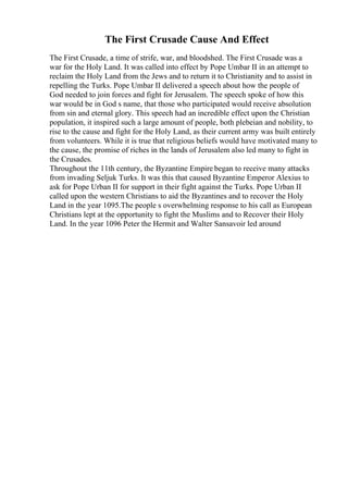 The First Crusade Cause And Effect
The First Crusade, a time of strife, war, and bloodshed. The First Crusade was a
war for the Holy Land. It was called into effect by Pope Umbar II in an attempt to
reclaim the Holy Land from the Jews and to return it to Christianity and to assist in
repelling the Turks. Pope Umbar II delivered a speech about how the people of
God needed to join forces and fight for Jerusalem. The speech spoke of how this
war would be in God s name, that those who participated would receive absolution
from sin and eternal glory. This speech had an incredible effect upon the Christian
population, it inspired such a large amount of people, both plebeian and nobility, to
rise to the cause and fight for the Holy Land, as their current army was built entirely
from volunteers. While it is true that religious beliefs would have motivated many to
the cause, the promise of riches in the lands of Jerusalem also led many to fight in
the Crusades.
Throughout the 11th century, the Byzantine Empire began to receive many attacks
from invading Seljuk Turks. It was this that caused Byzantine Emperor Alexius to
ask for Pope Urban II for support in their fight against the Turks. Pope Urban II
called upon the western Christians to aid the Byzantines and to recover the Holy
Land in the year 1095.The people s overwhelming response to his call as European
Christians lept at the opportunity to fight the Muslims and to Recover their Holy
Land. In the year 1096 Peter the Hermit and Walter Sansavoir led around
 