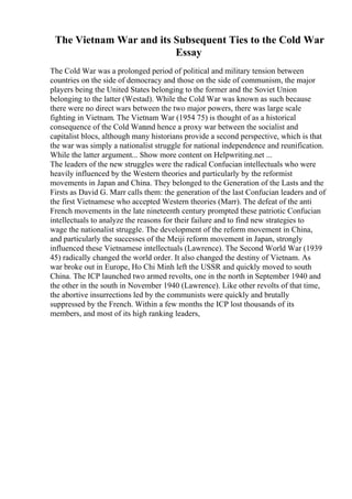 The Vietnam War and its Subsequent Ties to the Cold War
Essay
The Cold War was a prolonged period of political and military tension between
countries on the side of democracy and those on the side of communism, the major
players being the United States belonging to the former and the Soviet Union
belonging to the latter (Westad). While the Cold War was known as such because
there were no direct wars between the two major powers, there was large scale
fighting in Vietnam. The Vietnam War (1954 75) is thought of as a historical
consequence of the Cold Warand hence a proxy war between the socialist and
capitalist blocs, although many historians provide a second perspective, which is that
the war was simply a nationalist struggle for national independence and reunification.
While the latter argument... Show more content on Helpwriting.net ...
The leaders of the new struggles were the radical Confucian intellectuals who were
heavily influenced by the Western theories and particularly by the reformist
movements in Japan and China. They belonged to the Generation of the Lasts and the
Firsts as David G. Marr calls them: the generation of the last Confucian leaders and of
the first Vietnamese who accepted Western theories (Marr). The defeat of the anti
French movements in the late nineteenth century prompted these patriotic Confucian
intellectuals to analyze the reasons for their failure and to find new strategies to
wage the nationalist struggle. The development of the reform movement in China,
and particularly the successes of the Meiji reform movement in Japan, strongly
influenced these Vietnamese intellectuals (Lawrence). The Second World War (1939
45) radically changed the world order. It also changed the destiny of Vietnam. As
war broke out in Europe, Ho Chi Minh left the USSR and quickly moved to south
China. The ICP launched two armed revolts, one in the north in September 1940 and
the other in the south in November 1940 (Lawrence). Like other revolts of that time,
the abortive insurrections led by the communists were quickly and brutally
suppressed by the French. Within a few months the ICP lost thousands of its
members, and most of its high ranking leaders,
 