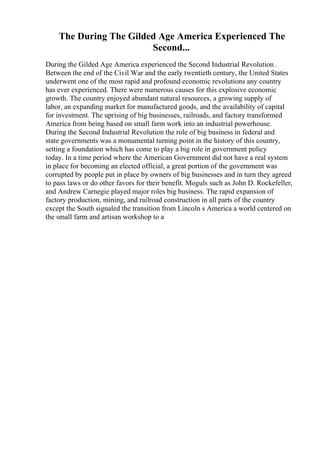 The During The Gilded Age America Experienced The
Second...
During the Gilded Age America experienced the Second Industrial Revolution .
Between the end of the Civil War and the early twentieth century, the United States
underwent one of the most rapid and profound economic revolutions any country
has ever experienced. There were numerous causes for this explosive economic
growth. The country enjoyed abundant natural resources, a growing supply of
labor, an expanding market for manufactured goods, and the availability of capital
for investment. The uprising of big businesses, railroads, and factory transformed
America from being based on small farm work into an industrial powerhouse.
During the Second Industrial Revolution the role of big business in federal and
state governments was a monumental turning point in the history of this country,
setting a foundation which has come to play a big role in government policy
today. In a time period where the American Government did not have a real system
in place for becoming an elected official, a great portion of the government was
corrupted by people put in place by owners of big businesses and in turn they agreed
to pass laws or do other favors for their benefit. Moguls such as John D. Rockefeller,
and Andrew Carnegie played major roles big business. The rapid expansion of
factory production, mining, and railroad construction in all parts of the country
except the South signaled the transition from Lincoln s America a world centered on
the small farm and artisan workshop to a
 