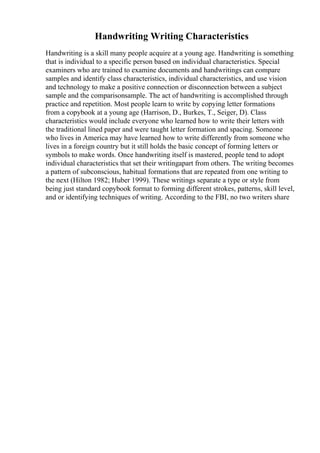 Handwriting Writing Characteristics
Handwriting is a skill many people acquire at a young age. Handwriting is something
that is individual to a specific person based on individual characteristics. Special
examiners who are trained to examine documents and handwritings can compare
samples and identify class characteristics, individual characteristics, and use vision
and technology to make a positive connection or disconnection between a subject
sample and the comparisonsample. The act of handwriting is accomplished through
practice and repetition. Most people learn to write by copying letter formations
from a copybook at a young age (Harrison, D., Burkes, T., Seiger, D). Class
characteristics would include everyone who learned how to write their letters with
the traditional lined paper and were taught letter formation and spacing. Someone
who lives in America may have learned how to write differently from someone who
lives in a foreign country but it still holds the basic concept of forming letters or
symbols to make words. Once handwriting itself is mastered, people tend to adopt
individual characteristics that set their writingapart from others. The writing becomes
a pattern of subconscious, habitual formations that are repeated from one writing to
the next (Hilton 1982; Huber 1999). These writings separate a type or style from
being just standard copybook format to forming different strokes, patterns, skill level,
and or identifying techniques of writing. According to the FBI, no two writers share
 