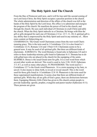 The Holy Spirit And The Church
From the Day of Pentecost until now, and it will be true until the second coming of
our Lord Jesus Christ, the Holy Spirit occupies a peculiar position in the church.
The whole administration and direction of the affairs of the church was left in the
hands of the Holy Spirit by the Lord Jesus. His office is to administer and energize
the program of the church. He manifests the power of God in the church, and
through the church. He uses each individual of Christians to exalt Christ and edify
the church. When the Holy Spirit indwells in a Christian, He brings with Him the
gift or gifts designed for each one of Christians (1 Cor. 12:7, 11, 18) A spiritual gift is
any ability that is empowered by the Holy Spirit and used in any ministry of... Show
more content on Helpwriting.net ...
CHARISMATA: The Greek word Charismata comes from the root word Charis
meaning grace. This is the term used in 1 Corinthians 12:4. It is also found in 1
Corinthians 12:31, Romans 12:6 and 1 Peter 4:10. Charismata seems to be a
general term. It may be used of all spiritual gifts. But there are different kinds of
charismata . II.DOMATA: The word Domata is found only in Ephesians 4:8 and it
refers to those leadership ministry gifts listed in Ephesians 4:11. Domata has to do
with gifted men who are placed in the church for the equipping of the saints.
III.DOREA: Dorea is the usual Greek term for gifts. It is a root word from which
several other words are derived. This word is used in Acts 2:38; 10:45; Ephesians
3:7; 4:7, as well as many other places. IV.PHANEROSIS: The word used in 1
Corinthians 12:7 is the Greek word Phanerosis . It is a term meaning to lay bare, to
unveil. It also means to shine forth, to reveal or reveal oneself. This is the word
used for those gifts listed in 1 Corinthians 12:8 10. Phanerosis is the term used for
those supernatural manifestations. It seems clear that there are different kinds of
spiritual gifts. While they all are gifts of God s grace, there are distinctions between
them. Equipping Ministry Gifts Christ has given to His church certain people to
provide leadership. apostle, prophet, evangelist and pastor teacher (Ephesians 4:11).
These persons are given
 