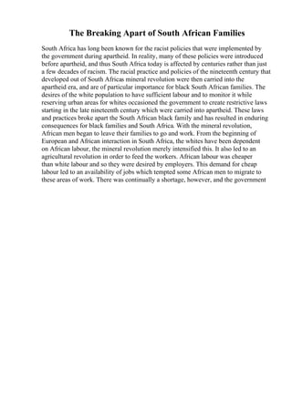 The Breaking Apart of South African Families
South Africa has long been known for the racist policies that were implemented by
the government during apartheid. In reality, many of these policies were introduced
before apartheid, and thus South Africa today is affected by centuries rather than just
a few decades of racism. The racial practice and policies of the nineteenth century that
developed out of South Africas mineral revolution were then carried into the
apartheid era, and are of particular importance for black South African families. The
desires of the white population to have sufficient labour and to monitor it while
reserving urban areas for whites occasioned the government to create restrictive laws
starting in the late nineteenth century which were carried into apartheid. These laws
and practices broke apart the South African black family and has resulted in enduring
consequences for black families and South Africa. With the mineral revolution,
African men began to leave their families to go and work. From the beginning of
European and African interaction in South Africa, the whites have been dependent
on African labour, the mineral revolution merely intensified this. It also led to an
agricultural revolution in order to feed the workers. African labour was cheaper
than white labour and so they were desired by employers. This demand for cheap
labour led to an availability of jobs which tempted some African men to migrate to
these areas of work. There was continually a shortage, however, and the government
 