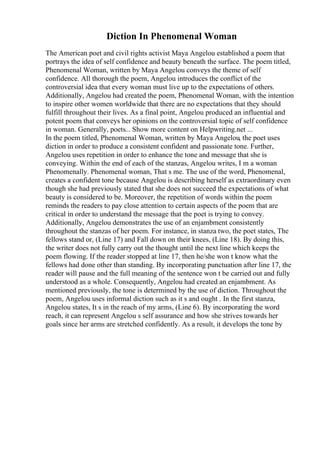 Diction In Phenomenal Woman
The American poet and civil rights activist Maya Angelou established a poem that
portrays the idea of self confidence and beauty beneath the surface. The poem titled,
Phenomenal Woman, written by Maya Angelou conveys the theme of self
confidence. All thorough the poem, Angelou introduces the conflict of the
controversial idea that every woman must live up to the expectations of others.
Additionally, Angelou had created the poem, Phenomenal Woman, with the intention
to inspire other women worldwide that there are no expectations that they should
fulfill throughout their lives. As a final point, Angelou produced an influential and
potent poem that conveys her opinions on the controversial topic of self confidence
in woman. Generally, poets... Show more content on Helpwriting.net ...
In the poem titled, Phenomenal Woman, written by Maya Angelou, the poet uses
diction in order to produce a consistent confident and passionate tone. Further,
Angelou uses repetition in order to enhance the tone and message that she is
conveying. Within the end of each of the stanzas, Angelou writes, I m a woman
Phenomenally. Phenomenal woman, That s me. The use of the word, Phenomenal,
creates a confident tone because Angelou is describing herself as extraordinary even
though she had previously stated that she does not succeed the expectations of what
beauty is considered to be. Moreover, the repetition of words within the poem
reminds the readers to pay close attention to certain aspects of the poem that are
critical in order to understand the message that the poet is trying to convey.
Additionally, Angelou demonstrates the use of an enjambment consistently
throughout the stanzas of her poem. For instance, in stanza two, the poet states, The
fellows stand or, (Line 17) and Fall down on their knees, (Line 18). By doing this,
the writer does not fully carry out the thought until the next line which keeps the
poem flowing. If the reader stopped at line 17, then he/she won t know what the
fellows had done other than standing. By incorporating punctuation after line 17, the
reader will pause and the full meaning of the sentence won t be carried out and fully
understood as a whole. Consequently, Angelou had created an enjambment. As
mentioned previously, the tone is determined by the use of diction. Throughout the
poem, Angelou uses informal diction such as it s and ought . In the first stanza,
Angelou states, It s in the reach of my arms, (Line 6). By incorporating the word
reach, it can represent Angelou s self assurance and how she strives towards her
goals since her arms are stretched confidently. As a result, it develops the tone by
 