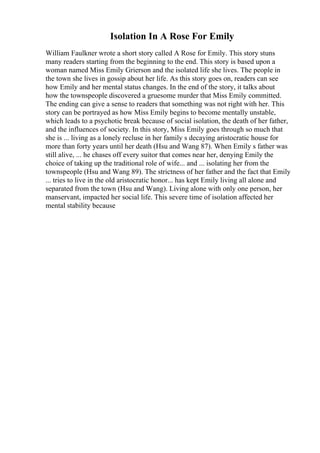 Isolation In A Rose For Emily
William Faulkner wrote a short story called A Rose for Emily. This story stuns
many readers starting from the beginning to the end. This story is based upon a
woman named Miss Emily Grierson and the isolated life she lives. The people in
the town she lives in gossip about her life. As this story goes on, readers can see
how Emily and her mental status changes. In the end of the story, it talks about
how the townspeople discovered a gruesome murder that Miss Emily committed.
The ending can give a sense to readers that something was not right with her. This
story can be portrayed as how Miss Emily begins to become mentally unstable,
which leads to a psychotic break because of social isolation, the death of her father,
and the influences of society. In this story, Miss Emily goes through so much that
she is ... living as a lonely recluse in her family s decaying aristocratic house for
more than forty years until her death (Hsu and Wang 87). When Emily s father was
still alive, ... he chases off every suitor that comes near her, denying Emily the
choice of taking up the traditional role of wife... and ... isolating her from the
townspeople (Hsu and Wang 89). The strictness of her father and the fact that Emily
... tries to live in the old aristocratic honor... has kept Emily living all alone and
separated from the town (Hsu and Wang). Living alone with only one person, her
manservant, impacted her social life. This severe time of isolation affected her
mental stability because
 
