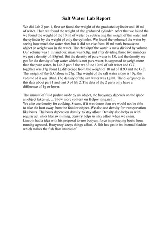 Salt Water Lab Report
We did Lab 2 part 1, first we found the weight of the graduated cylinder and 10 ml
of water. Then we found the weight of the graduated cylinder. After that we found the
we found the weight of the 10 ml of water by subtracting the weight of the water and
the cylinder by the weight of only the cylinder. We found the volumeof the water by
seeing how much the water rises but it did not rise from 10 ml mark because no
object or weight was in the water. The densityof the water is mass divided by volume.
Our volume was 1 ml and our, mass was 9.8g, and after dividing those two numbers
we got a density of .98g/ml. But the density of pure water is 1.0, and the density we
got for the density of tap water which is not pure water, is supposed to weigh more
than the pure water. In Lab 2 part 3 the wt of the 10 ml of salt water and G.C
together was 37g about 1g difference from the weight of 10 ml of H2O and the G.C.
The weight of the G.C alone is 27g. The weight of the salt water alone is 10g, the
volume of it was 10ml. The density of the salt water was 1g/ml. The discrepancy in
this data about part 1 and part 3 of lab 2.The data of the 2 parts only have a
difference of 1g or lower.
The amount of fluid pushed aside by an object, the buoyancy depends on the space
an object takes up, ... Show more content on Helpwriting.net ...
We also use density for cooking. Steam, if it was dense than we would not be able
to take the heat away from the food or object. We also use density for transportation
like boats. The boats depend on density to stay afloat. Density also helps us with
regular activities like swimming, density helps us stay afloat when we swim.
Lincoln had a idea with his proposal to use buoyant force in protecting boats from
running aground. Buoyancy keeps things afloat. A fish has gas in its internal bladder
which makes the fish float instead of
 