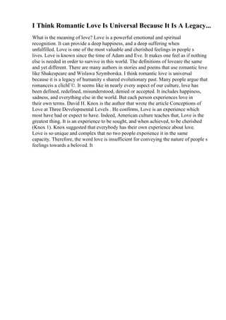 I Think Romantic Love Is Universal Because It Is A Legacy...
What is the meaning of love? Love is a powerful emotional and spiritual
recognition. It can provide a deep happiness, and a deep suffering when
unfulfilled. Love is one of the most valuable and cherished feelings in people s
lives. Love is known since the time of Adam and Eve. It makes one feel as if nothing
else is needed in order to survive in this world. The definitions of loveare the same
and yet different. There are many authors in stories and poems that use romantic love
like Shakespeare and Wislawa Szymborska. I think romantic love is universal
because it is a legacy of humanity s shared evolutionary past. Many people argue that
romanceis a clichГ©. It seems like in nearly every aspect of our culture, love has
been defined, redefined, misunderstood, denied or accepted. It includes happiness,
sadness, and everything else in the world. But each person experiences love in
their own terms. David H. Knox is the author that wrote the article Conceptions of
Love at Three Developmental Levels . He confirms, Love is an experience which
most have had or expect to have. Indeed, American culture teaches that, Love is the
greatest thing. It is an experience to be sought, and when achieved, to be cherished
(Knox 1). Knox suggested that everybody has their own experience about love.
Love is so unique and complex that no two people experience it in the same
capacity. Therefore, the word love is insufficient for conveying the nature of people s
feelings towards a beloved. It
 