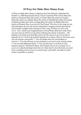 10 Ways For Make More Money Essay
10 Ways to Make More Money in Business By Chet Holcomb | Submitted On
October 12, 2005 Recommend Article Article Comments Print Article Share this
article on Facebook Share this article on Twitter Share this article on Google+
Share this article on Linkedin Share this article on StumbleUpon Share this article
on Delicious Share this article on Digg Share this article on Reddit Share this
article on Pinterest Don t you just love Paul Simon? The lyrics to his songs are not
only pleasing to the ears, but can be inspirational. Imagine yourself enjoying the
warm autumn sunlight while listening to Paul s song, 50 Ways to Leave your
Lover . Now, stretch your imagination just a bit and think about how many Ways
you can come up with for saving and/or making more money in business... The
problem is all inside your head She said to me The answer is easy If you take it
logically So, let s look at the problem logically for a minute. Here are four basic ways
you can increase your profits: 1. You can charge more for your products or
services. 2. You can sell more of your products or services to your existing clients.
3. You can find additional clients. 4. You can find ways to cut back on your
business expenses. Slip Out the Back, Jack (Simple ways to save money): So, if
you re on a shoestring budget (and who isn t these days?), then obviously you need
to do everything you can to save as much money as possible, and make as much
money as possible, as quickly
 