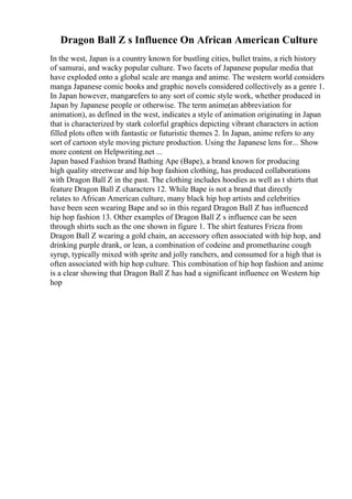Dragon Ball Z s Influence On African American Culture
In the west, Japan is a country known for bustling cities, bullet trains, a rich history
of samurai, and wacky popular culture. Two facets of Japanese popular media that
have exploded onto a global scale are manga and anime. The western world considers
manga Japanese comic books and graphic novels considered collectively as a genre 1.
In Japan however, mangarefers to any sort of comic style work, whether produced in
Japan by Japanese people or otherwise. The term anime(an abbreviation for
animation), as defined in the west, indicates a style of animation originating in Japan
that is characterized by stark colorful graphics depicting vibrant characters in action
filled plots often with fantastic or futuristic themes 2. In Japan, anime refers to any
sort of cartoon style moving picture production. Using the Japanese lens for... Show
more content on Helpwriting.net ...
Japan based Fashion brand Bathing Ape (Bape), a brand known for producing
high quality streetwear and hip hop fashion clothing, has produced collaborations
with Dragon Ball Z in the past. The clothing includes hoodies as well as t shirts that
feature Dragon Ball Z characters 12. While Bape is not a brand that directly
relates to African American culture, many black hip hop artists and celebrities
have been seen wearing Bape and so in this regard Dragon Ball Z has influenced
hip hop fashion 13. Other examples of Dragon Ball Z s influence can be seen
through shirts such as the one shown in figure 1. The shirt features Frieza from
Dragon Ball Z wearing a gold chain, an accessory often associated with hip hop, and
drinking purple drank, or lean, a combination of codeine and promethazine cough
syrup, typically mixed with sprite and jolly ranchers, and consumed for a high that is
often associated with hip hop culture. This combination of hip hop fashion and anime
is a clear showing that Dragon Ball Z has had a significant influence on Western hip
hop
 