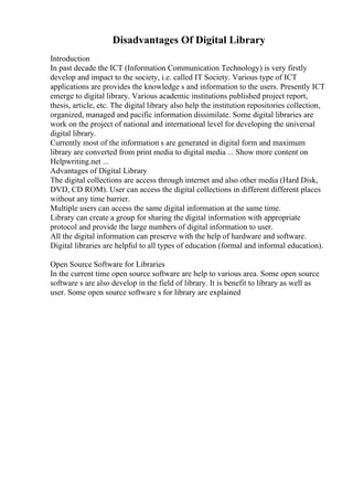 Disadvantages Of Digital Library
Introduction
In past decade the ICT (Information Communication Technology) is very firstly
develop and impact to the society, i.e. called IT Society. Various type of ICT
applications are provides the knowledge s and information to the users. Presently ICT
emerge to digital library. Various academic institutions published project report,
thesis, article, etc. The digital library also help the institution repositories collection,
organized, managed and pacific information dissimilate. Some digital libraries are
work on the project of national and international level for developing the universal
digital library.
Currently most of the information s are generated in digital form and maximum
library are converted from print media to digital media ... Show more content on
Helpwriting.net ...
Advantages of Digital Library
The digital collections are access through internet and also other media (Hard Disk,
DVD, CD ROM). User can access the digital collections in different different places
without any time barrier.
Multiple users can access the same digital information at the same time.
Library can create a group for sharing the digital information with appropriate
protocol and provide the large numbers of digital information to user.
All the digital information can preserve with the help of hardware and software.
Digital libraries are helpful to all types of education (formal and informal education).
Open Source Software for Libraries
In the current time open source software are help to various area. Some open source
software s are also develop in the field of library. It is benefit to library as well as
user. Some open source software s for library are explained
 