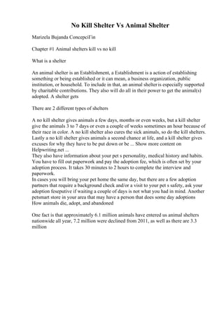 No Kill Shelter Vs Animal Shelter
Marizela Bujanda ConcepciГіn
Chapter #1 Animal shelters kill vs no kill
What is a shelter
An animal shelter is an Establishment, a Establishment is a action of establishing
something or being established or it can mean, a business organization, public
institution, or household. To include in that, an animal shelteris especially supported
by charitable contributions. They also will do all in their power to get the animal(s)
adopted. A shelter gets
There are 2 different types of shelters
A no kill shelter gives animals a few days, months or even weeks, but a kill shelter
give the animals 3 to 7 days or even a couple of weeks sometimes an hour because of
their race in color. A no kill shelter also cures the sick animals, so do the kill shelters.
Lastly a no kill shelter gives animals a second chance at life, and a kill shelter gives
excuses for why they have to be put down or be ... Show more content on
Helpwriting.net ...
They also have information about your pet s personality, medical history and habits.
You have to fill out paperwork and pay the adoption fee, which is often set by your
adoption process. It takes 30 minutes to 2 hours to complete the interview and
paperwork.
In cases you will bring your pet home the same day, but there are a few adoption
partners that require a background check and/or a visit to your pet s safety, ask your
adoption feseputive if waiting a couple of days is not what you had in mind. Another
petsmart store in your area that may have a person that does some day adoptions
How animals die, adopt, and abandoned
One fact is that approximately 6.1 million animals have entered us animal shelters
nationwide all year, 7.2 million were declined from 2011, as well as there are 3.3
million
 