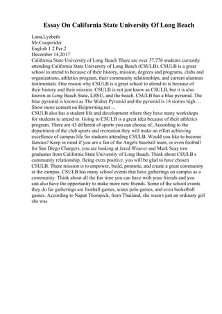 Essay On California State University Of Long Beach
Luna,Lyzbeth
Mr.Cooperider
English 1 2 Per.2
December 14,2017
California State University of Long Beach There are over 37,776 students currently
attending California State University of Long Beach (CSULB). CSULB is a great
school to attend to because of their history, mission, degrees and programs, clubs and
organizations, athletics program, their community relationships, and current alumnus
testimonials. One reason why CSULB is a great school to attend to is because of
their history and their mission. CSULB is not just know as CSULB, but it is also
known as Long Beach State, LBSU, and the beach. CSULB has a blue pyramid. The
blue pyramid is known as The Walter Pyramid and the pyramid is 18 stories high....
Show more content on Helpwriting.net ...
CSULB also has a student life and development where they have many workshops
for students to attend to. Going to CSULB is a great idea because of their athletics
program. There are 43 different of sports you can choose of. According to the
department of the club sports and recreation they will make an effort achieving
excellence of campus life for students attending CSULB. Would you like to become
famous? Keep in mind if you are a fan of the Angels baseball team, or even football
for San Diego Chargers, you are looking at Jered Weaver and Mark Seay tow
graduates from California State University of Long Beach. Think about CSULB s
community relationship. Being extra positive, you will be glad to have chosen
CSULB. There mission is to empower, build, promote, and create a great community
at the campus. CSULB has many school events that have gatherings on campus as a
community. Think about all the fun time you can have with your friends and you
can also have the opportunity to make more new friends. Some of the school events
they do for gatherings are football games, water polo games, and even basketball
games. According to Napat Thompick, from Thailand, she wasn t just an ordinary girl
she was
 