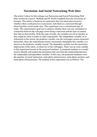 Narcissism And Social Networking Web Sites
The article I chose for this critique was Narcissism and Social Networking Web
Sites written by Laura E. Buffardi and W. Keith Campbell from the University of
Georgia. This article is based on an experiment that was taken place to prove
whether others could perceive a narcissistic individual as a narcissist through
observing their social media sites. This experiment was a correlational type of
study. The experimenters goal was to analyze whether there was any correlation or
connection between the web page owner being a narcissist and the type of content
they had on their profile. With this type of study, the variables are not as familiar as
they might be when it comes to other experiments. The independent variable, or as
referenced in this article, the predictor variable, was the web pages owners measured
narcissism. Since the experimenter doesn t necessarily manipulate this variable, it is
known as the predictor variable instead. The dependent variable was the narcissistic
impressions of the raters, or observers of the web pages. There was an extra variable
in this experiment known as the proposed mediator. A proposed mediator is a model
used to identify and explain the procedures that root from the relationship between
the independent and dependent variables. In this case, the proposed mediators were
the quantity of social interaction, main photo attractiveness, main photo sexiness, and
main photo self promotion. The method of this experiment was as follows: The
 