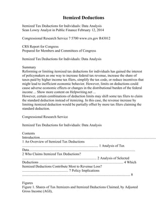 Itemized Deductions
Itemized Tax Deductions for Individuals: Data Analysis
Sean Lowry Analyst in Public Finance February 12, 2014
Congressional Research Service 7 5700 www.crs.gov R43012
CRS Report for Congress
Prepared for Members and Committees of Congress
Itemized Tax Deductions for Individuals: Data Analysis
Summary
Reforming or limiting itemized tax deductions for individuals has gained the interest
of policymakers as one way to increase federal tax revenue, increase the share of
taxes paid by higher income tax filers, simplify the tax code, or reduce incentives that
might lead to inefficient economic behavior. However, limits on deductions could
cause adverse economic effects or changes in the distributional burden of the federal
income ... Show more content on Helpwriting.net ...
However, certain combinations of deduction limits may shift some tax filers to claim
the standard deduction instead of itemizing. In this case, the revenue increase by
limiting itemized deduction would be partially offset by more tax filers claiming the
standard deduction.
Congressional Research Service
Itemized Tax Deductions for Individuals: Data Analysis
Contents
Introduction....................................................................................................................................
1 An Overview of Itemized Tax Deductions
...................................................................................... 1 Analysis of Tax
Data........................................................................................................................
2 Who Claims Itemized Tax Deductions?
.................................................................................... 2 Analysis of Selected
Deductions ............................................................................................... 4 Which
Itemized Deductions Contribute Most to Revenue Loss?
.................................................... 7 Policy Implications
.......................................................................................................................... 8
Figures
Figure 1. Shares of Tax Itemizers and Itemized Deductions Claimed, by Adjusted
Gross Income (AGI),
 