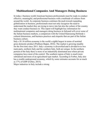 Multinational Companies And Managers Doing Business
In today s business world American business professionals must be ready to conduct
effective, meaningful, and professional business with a multitude of cultures from
around the world. As corporate business continues the push toward expanding
globalization in business, professionals must not only recognize the need to
understand the market they are trying to move into but also the culture of the country
they want conduct business in. This report will highlight key information for
multinational companies and managers doing business in Italyand will cover some of
the Italian business markets, a comparison with the United Statesusing Hofstede s
cultural dimensions, and business practices and etiquette that are part of the Italian
business culture.
Italy s $1.16 trillion economy is the world s eighth largest in terms of nominal
gross domestic product (Prableen Bajpai, 2016). The market is growing steadily
for the first time since 2011. Italy s economy is diversified and is divided in to two
main parts, northern Italy and the southern Italy, both are unique. In the northern
portion of the Italy there is more of an industrially dominated area where private
companies have most of the control. The southern region of Italy is much more
subsidized and more of an agricultural type market. According to Forbes, Italy also
has a sizable underground economy, which by some estimates accounts for as much
as 17% of GDP (Forbes, 2015).
Major industries in Italy include a strong
 