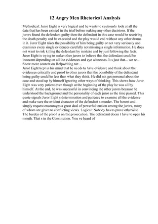 12 Angry Men Rhetorical Analysis
Methodical: Juror Eight is very logical and he wants to cautiously look at all the
data that has been existed in the trial before making any other decisions. If the
jurors found the defendant guilty then the defendant in this case would be receiving
the death penalty and be executed and the play would end without any other drama
in it. Juror Eight takes the possibility of him being guilty or not very seriously and
examines every single evidences carefully not missing a single information. He does
not want to risk killing the defendant by mistake and by just following the facts.
Juror Eight is trying to make other jurors to believe that the defendant could be
innocent depending on all the evidences and eye witnesses. It s just that... we re...
Show more content on Helpwriting.net ...
Juror Eight kept in his mind that he needs to have evidence and think about the
evidences critically and proof to other jurors that the possibility of the defendant
being guilty could be less than what they think. He did not get personal about the
case and stood up by himself ignoring other ways of thinking. This shows how Juror
Eight was very patient even though at the beginning of the play he was all by
himself. At the end, he was successful in convincing the other jurors because he
understood the background and the personality of each juror as the time passed. This
quote signals Juror Eight s determination and patience to examine all the evidence
and make sure the evident character of the defendant s murder. The honest and
simply request encourages a great deal of powerful tension among the jurors, many
of whom are given to conflicting views. Logical: Nobody has to prove otherwise.
The burden of the proof is on the prosecution. The defendant doesn t have to open his
mouth. That s in the Constitution. You ve heard of
 