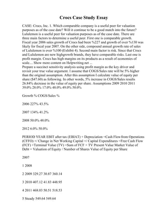 Crocs Case Study Essay
CASE: Crocs, Inc. 1. Which comparable company is a useful peer for valuation
purposes as of the case date? Will it continue to be a good match into the future?
Lululemon is a useful peer for valuation purposes as of the case date. There are
three main factors to determine a useful peer. First one is comparable growth.
Fiscal year 2006 sales growth of Crocs had been %227 and growth of over %130 was
likely for fiscal year 2007. On the other side, compound annual growth rate of sales
of Lululemon is over %100 (Exhibit 4). Second main factor is risk. Since that Crocs
and Lululemon are new highgrowth brands, they have comparable risks. Last one is
profit margin. Crocs has high margins on its products as a result of economies of
scale.... Show more content on Helpwriting.net ...
Prepare a succinct sensitivity analysis using profit margin as the key driver and
revisit your true value argument. I assume that COGS/Sales rate will be 5% higher
than the original assumption. After this assumption I calculate value of equity per
share ($47.60) as following. In other words, 5% increase in COGS/Sales results
26.84% decrease in the value of equity per share. Assumptions 2009 2010 2011
39.0% 28.0% 17.0% 48.0% 49.0% 50.0%
Growth % COGS/Sales %
2006 227% 43.5%
2007 134% 41.2%
2008 50.0% 48.0%
2012 6.0% 50.0%
PERIOD YEAR EBIT after tax (EBIAT) + Depreciation =Cash Flowfrom Operations
(CFFO) +/ Change in Net Working Capital +/ Capital Expenditures =Free Cash Flow
(FCF) +Terminal Value (TV) =Sum of FCF + TV Present Value Market Value of
Debt = Valuation of Equity / Number of Shares Value of Equity per Share
2007
1 2008
2 2009 329.27 30.87 360.14
3 2010 407.12 41.83 448.95
4 2011 468.03 50.51 518.53
5 Steady 549.64 549.64
 