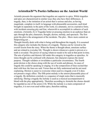 AristotleвЂ™s Poetics Influence on the Ancient World
Aristotle presents the argument that tragedies are superior to epics. While tragedies
and epics are characterized in similar ways they also have their differences. A
tragedy, then, is the imitation of an action that is serious and also, as having
magnitude, complete in itself; in language with pleasurable accessories, each kind
brought in separately in the parts of the work; in a dramatic, not in a narrative form;
with incidents arousing pity and fear, wherewith to accomplish its catharsis of such
emotions. (Aristotle, 6) A Tragedyis better at arousing emotion in an audience than en
epic through the plot, characters, thought, diction, melody, and spectacle. The first
point the plot is the arrangement of the incidents. The plot... Show more content on
Helpwriting.net ...
Thought literally deals with what is being said throughout the tragedy. It is assumed
this category also includes the themes of a tragedy. Themes can be viewed as the
overall lesson from the story. When the theme is thought about, emotions surface
and are related to everyday life. Thought is shown whenever a point is proven or a
truth is revealed. The power of saying whatever needs to be said at that point in time.
The arts of politics and rhetoric fall under this category in tragedies as speeches. At
times thought can be confused with character, but character exposes the moral
purpose. Thought validates or invalidates a particular circumstance. The fourth
point diction is the choice along with the use of words and phrases. In cases of
tragedy this could be speaking or singing. It is the composition of lines recited that
deal with how the lines are said. Verses that are fully understood and do not need
explaining. Diction is easier to overcome when used in a tragedy even if it does
not present a tragic effect. The fifth point melody is the utmost pleasurable piece of
a tragedy. By definition a melody is a sequence of single notes that is musically
satisfying. During a tragedy the melody is used as a musical accompaniment to
blend with the play appropriately. Therefore according to Aristotle the chorus should
be regarded as one of the actors (14). While the melody is a main component of
tragedies, it is not even used within epics, therefore making
 