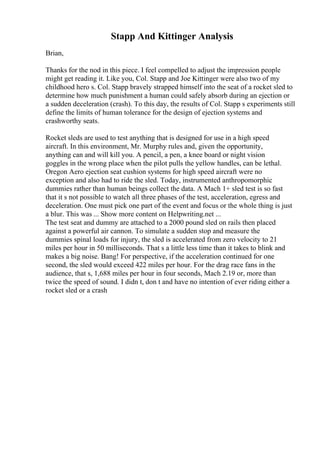 Stapp And Kittinger Analysis
Brian,
Thanks for the nod in this piece. I feel compelled to adjust the impression people
might get reading it. Like you, Col. Stapp and Joe Kittinger were also two of my
childhood hero s. Col. Stapp bravely strapped himself into the seat of a rocket sled to
determine how much punishment a human could safely absorb during an ejection or
a sudden deceleration (crash). To this day, the results of Col. Stapp s experiments still
define the limits of human tolerance for the design of ejection systems and
crashworthy seats.
Rocket sleds are used to test anything that is designed for use in a high speed
aircraft. In this environment, Mr. Murphy rules and, given the opportunity,
anything can and will kill you. A pencil, a pen, a knee board or night vision
goggles in the wrong place when the pilot pulls the yellow handles, can be lethal.
Oregon Aero ejection seat cushion systems for high speed aircraft were no
exception and also had to ride the sled. Today, instrumented anthropomorphic
dummies rather than human beings collect the data. A Mach 1+ sled test is so fast
that it s not possible to watch all three phases of the test, acceleration, egress and
deceleration. One must pick one part of the event and focus or the whole thing is just
a blur. This was ... Show more content on Helpwriting.net ...
The test seat and dummy are attached to a 2000 pound sled on rails then placed
against a powerful air cannon. To simulate a sudden stop and measure the
dummies spinal loads for injury, the sled is accelerated from zero velocity to 21
miles per hour in 50 milliseconds. That s a little less time than it takes to blink and
makes a big noise. Bang! For perspective, if the acceleration continued for one
second, the sled would exceed 422 miles per hour. For the drag race fans in the
audience, that s, 1,688 miles per hour in four seconds, Mach 2.19 or, more than
twice the speed of sound. I didn t, don t and have no intention of ever riding either a
rocket sled or a crash
 