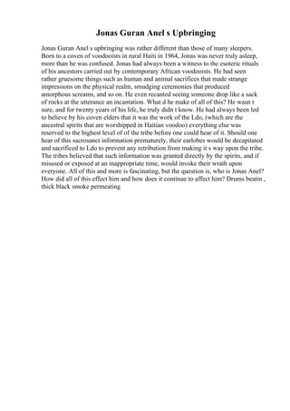 Jonas Guran Anel s Upbringing
Jonas Guran Anel s upbringing was rather different than those of many sleepers.
Born to a coven of voodooists in rural Haiti in 1964, Jonas was never truly asleep,
more than he was confused. Jonas had always been a witness to the esoteric rituals
of his ancestors carried out by contemporary African voodooists. He had seen
rather gruesome things such as human and animal sacrifices that made strange
impressions on the physical realm, smudging ceremonies that produced
amorphous screams, and so on. He even recanted seeing someone drop like a sack
of rocks at the utterance an incantation. What d he make of all of this? He wasn t
sure, and for twenty years of his life, he truly didn t know. He had always been led
to believe by his coven elders that it was the work of the Ldo, (which are the
ancestral spirits that are worshipped in Haitian voodoo) everything else was
reserved to the highest level of of the tribe before one could hear of it. Should one
hear of this sacrosanct information prematurely, their earlobes would be decapitated
and sacrificed to Ldo to prevent any retribution from making it s way upon the tribe.
The tribes believed that such information was granted directly by the spirits, and if
misused or exposed at an inappropriate time, would invoke their wrath upon
everyone. All of this and more is fascinating, but the question is, who is Jonas Anel?
How did all of this effect him and how does it continue to affect him? Drums beatin ,
thick black smoke permeating
 
