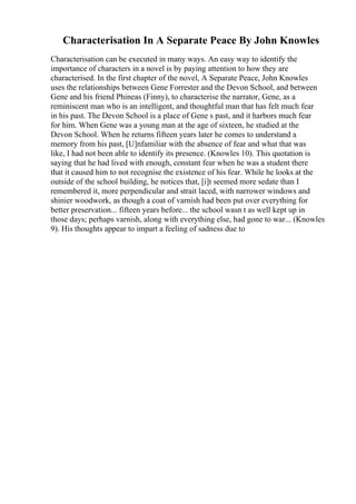 Characterisation In A Separate Peace By John Knowles
Characterisation can be executed in many ways. An easy way to identify the
importance of characters in a novel is by paying attention to how they are
characterised. In the first chapter of the novel, A Separate Peace, John Knowles
uses the relationships between Gene Forrester and the Devon School, and between
Gene and his friend Phineas (Finny), to characterise the narrator, Gene, as a
reminiscent man who is an intelligent, and thoughtful man that has felt much fear
in his past. The Devon School is a place of Gene s past, and it harbors much fear
for him. When Gene was a young man at the age of sixteen, he studied at the
Devon School. When he returns fifteen years later he comes to understand a
memory from his past, [U]nfamiliar with the absence of fear and what that was
like, I had not been able to identify its presence. (Knowles 10). This quotation is
saying that he had lived with enough, constant fear when he was a student there
that it caused him to not recognise the existence of his fear. While he looks at the
outside of the school building, he notices that, [i]t seemed more sedate than I
remembered it, more perpendicular and strait laced, with narrower windows and
shinier woodwork, as though a coat of varnish had been put over everything for
better preservation... fifteen years before... the school wasn t as well kept up in
those days; perhaps varnish, along with everything else, had gone to war... (Knowles
9). His thoughts appear to impart a feeling of sadness due to
 