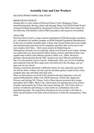 Assembly Line and Line Workers
JIELIANG PHONE HOME CASE STUDY
PROBLEM STATEMENT
Jieliang (DL) is a line worker at Precision Electro Tech s Dongguan, China
manufacturing plant. During a plant walk through, Marty Cole (OEM Global Team)
witnessed Jieliang being publicly disciplined in front of her fellow line workers for
not following Total Quality Control (TQC) procedures and using her own method.
ANALYSIS
Precision Electro Tech is a large contract manufacturer (CM) that produces products
(i.e., cell phones) for another company or OEM (Original Equipment Manufacturer).
In the case of complex assembly tasks, if those tasks can be broken down into simple
unit manufacturing steps that can be completely specified, they can be sent to low
cost countries like China ... Show more content on Helpwriting.net ...
Although her rationale was not explicitly stated, several factors were in play. Jieliang
was trained that way and trusted her fellow factory workers and believed they were
capable hard workers with ambition and drive (Shih, et al., 2009). She knew
(perhaps subconsciously) that the TQC shortcut was more efficient and believed
that it was the prudent course of action. Additionally, there was a level of enabling
and complicity from the floor supervisors who believed in the old adage, one eye
open and one eye closed.
Jieliang s motivation and intent is difficult to know for sure; especially given how
she and her fellow workers strived to get the job done quicker, in part to have some
computer play time and flash card study time.
There are three players involved in this situation and each represents a role and
cultural differentiation: Marty Cole, OEM American, Yellow Hat, Supervisor
Chinese, and Jieliang, DL Chinese. Each of these players possesses their unique
personality and VABEs. Marty Cole s observation was alarming due to his witness
of public reprimand by the Yellow Hat toward Jieliang, DL. The Yellow Hat is a
position of authority and Jieliang is a line worker in a subordinate role at the
manufacturing plant. The expectation of protocol for line workers is for them to
follow the procedures to the letter with no deviation or suffer the consequences. Thus,
when
 
