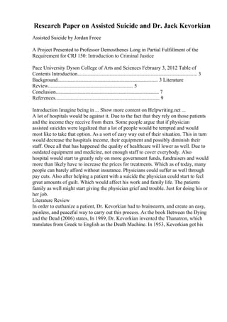 Research Paper on Assisted Suicide and Dr. Jack Kevorkian
Assisted Suicide by Jordan Froce
A Project Presented to Professor Demosthenes Long in Partial Fulfillment of the
Requirement for CRJ 150: Introduction to Criminal Justice
Pace University Dyson College of Arts and Sciences February 3, 2012 Table of
Contents Introduction............................................................................................. 3
Background.............................................................................. 3 Literature
Review.................................................................. 5
Conclusion................................................................................ 7
References................................................................................. 9
Introduction Imagine being in ... Show more content on Helpwriting.net ...
A lot of hospitals would be against it. Due to the fact that they rely on those patients
and the income they receive from them. Some people argue that if physician
assisted suicides were legalized that a lot of people would be tempted and would
most like to take that option. As a sort of easy way out of their situation. This in turn
would decrease the hospitals income, their equipment and possibly diminish their
staff. Once all that has happened the quality of healthcare will lower as well. Due to
outdated equipment and medicine, not enough staff to cover everybody. Also
hospital would start to greatly rely on more government funds, fundraisers and would
more than likely have to increase the prices for treatments. Which as of today, many
people can barely afford without insurance. Physicians could suffer as well through
pay cuts. Also after helping a patient with a suicide the physician could start to feel
great amounts of guilt. Which would affect his work and family life. The patients
family as well might start giving the physician grief and trouble. Just for doing his or
her job.
Literature Review
In order to euthanize a patient, Dr. Kevorkian had to brainstorm, and create an easy,
painless, and peaceful way to carry out this process. As the book Between the Dying
and the Dead (2006) states, In 1989, Dr. Kevorkian invented the Thanatron, which
translates from Greek to English as the Death Machine. In 1953, Kevorkian got his
 
