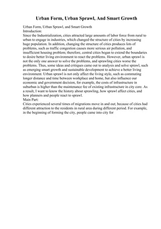 Urban Form, Urban Sprawl, And Smart Growth
Urban Form, Urban Sprawl, and Smart Growth
Introduction:
Since the Industrialization, cities attracted large amounts of labor force from rural to
urban to engage in industries, which changed the structure of cities by increasing
huge population. In addition, changing the structure of cities produces lots of
problems, such as traffic congestion causes more serious air pollution, and
insufficient housing problem; therefore, central cities began to extend the boundaries
to desire better living environment to react the problems. However, urban sprawl is
not the only one answer to solve the problems, and sprawling cities worse the
problems. Thus, some ideas and critiques came out to analysis and solve sprawl, such
as emerging smart growth and sustainable development to achieve a better living
environment. Urban sprawl is not only affect the living style, such as commuting
longer distance and time between workplace and home, but also influence our
economic and government decision, for example, the costs of infrastructure in
suburban is higher than the maintenance fee of existing infrastructure in city core. As
a result, I want to know the history about sprawling, how sprawl affect cities, and
how planners and people react to sprawl.
Main Part:
Cities experienced several times of migrations move in and out; because of cities had
different attraction to the residents in rural area during different period. For example,
in the beginning of forming the city, people came into city for
 