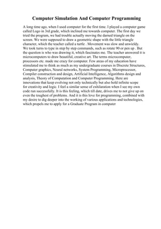 Computer Simulation And Computer Programming
A long time ago, when I used computer for the first time. I played a computer game
called Logo in 3rd grade, which inclined me towards computer. The first day we
tried the program, we had trouble actually moving the darned triangle on the
screen. We were supposed to draw a geometric shape with the little triangle
character, which the teacher called a turtle . Movement was slow and unwieldy.
We took turns to type in step by step commands, such as rotate 90 or pen up . But
the question is who was drawing it, which fascinates me. The teacher answered it is
microcomputers to draw beautiful, creative art. The terms microcomputer,
processors etc. made me crazy for computer. Few areas of my education have
stimulated me to think as much as my undergraduate courses in Discrete Structures,
Computer graphics, Neural networks, System Programming, Microprocessor,
Compiler construction and design, Artificial Intelligence, Algorithms design and
analysis, Theory of Computation and Computer Programming. Here are
innovations that keep evolving not only technically but also hold infinite scope
for creativity and logic. I feel a similar sense of exhilaration when I see my own
code run successfully. It is this feeling, which till date, drives me to not give up on
even the toughest of problems. And it is this love for programming, combined with
my desire to dig deeper into the working of various applications and technologies,
which propels me to apply for a Graduate Program in computer
 