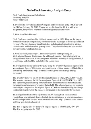Nash-Finch Inventory Analysis Essay
Nash Finch Company and Subsidiaries
Inventory Analysis
ACCT 6610/5610
1. Download a copy of Nash Finch Company and Subsidiaries 2012 10 K filed with
the SEC on February 28, 2013. You do not need to hand the 10 K in with your
assignment, but you will refer to it in answering the questions below.
2. What does Nash Finch do?
Nash Finch was established in 1885 and incorporated in 1921. They are the largest
food distributor servicing military commissaries and exchanges in the US (in terms of
revenue). The core business Nash Finch does includes distributing food to military
commissaries and independent grocery stores. They also distribute and operate their
own corporate owned retail stores.
3. What inventory method (or ... Show more content on Helpwriting.net ...
With adjusted figures, this includes the additional inventory that is being held but
being deferred from taxes. Even though that additional inventory is being deferred, it
is still liquid and should be included in the current ratio.
10. Compute inventory turnover for 2012 using the inventory figures as reported and
your adjusted figures. Which ratio provides the most reliable measure of Nash Finch
s inventory turnover and why? (Formula: cost of goods sold/average ending
inventory.)
The inventory turnover for 2012 with original figures is 4,429,329/335,574 = 13.20.
The inventory turnover for 2012 with adjusted figures is 4,338,629/424,574 = 10.22.
The adjusted figures inventory turnover is more accurate for Nash Finch because it
includes the real amounts of inventory being held. The adjusted average inventory is
much higher compared to the original figures. COGS are also affected by the change
in adjusted inventory, but the change is not as great to the numerator for the ratio.
11. Compute the total debt to equity ratio for 2012 using Nash Finch s data as
reported and your adjusted figures. Include the tax adjustment in your computations.
Which ratio provides the best measure of solvency and why? (Formula: total current
and long term debt/total equity.)
The debt to equity ratio for 2012 with original figures is 605,908/296,389 = 2.04
The debt to equity ratio for 2012
 