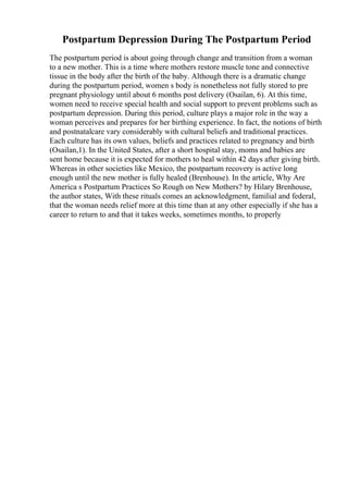 Postpartum Depression During The Postpartum Period
The postpartum period is about going through change and transition from a woman
to a new mother. This is a time where mothers restore muscle tone and connective
tissue in the body after the birth of the baby. Although there is a dramatic change
during the postpartum period, women s body is nonetheless not fully stored to pre
pregnant physiology until about 6 months post delivery (Osailan, 6). At this time,
women need to receive special health and social support to prevent problems such as
postpartum depression. During this period, culture plays a major role in the way a
woman perceives and prepares for her birthing experience. In fact, the notions of birth
and postnatalcare vary considerably with cultural beliefs and traditional practices.
Each culture has its own values, beliefs and practices related to pregnancy and birth
(Osailan,1). In the United States, after a short hospital stay, moms and babies are
sent home because it is expected for mothers to heal within 42 days after giving birth.
Whereas in other societies like Mexico, the postpartum recovery is active long
enough until the new mother is fully healed (Brenhouse). In the article, Why Are
America s Postpartum Practices So Rough on New Mothers? by Hilary Brenhouse,
the author states, With these rituals comes an acknowledgment, familial and federal,
that the woman needs relief more at this time than at any other especially if she has a
career to return to and that it takes weeks, sometimes months, to properly
 
