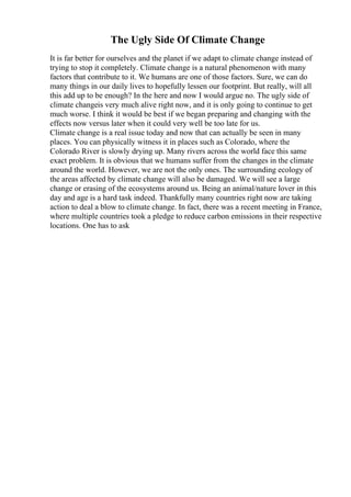 The Ugly Side Of Climate Change
It is far better for ourselves and the planet if we adapt to climate change instead of
trying to stop it completely. Climate change is a natural phenomenon with many
factors that contribute to it. We humans are one of those factors. Sure, we can do
many things in our daily lives to hopefully lessen our footprint. But really, will all
this add up to be enough? In the here and now I would argue no. The ugly side of
climate changeis very much alive right now, and it is only going to continue to get
much worse. I think it would be best if we began preparing and changing with the
effects now versus later when it could very well be too late for us.
Climate change is a real issue today and now that can actually be seen in many
places. You can physically witness it in places such as Colorado, where the
Colorado River is slowly drying up. Many rivers across the world face this same
exact problem. It is obvious that we humans suffer from the changes in the climate
around the world. However, we are not the only ones. The surrounding ecology of
the areas affected by climate change will also be damaged. We will see a large
change or erasing of the ecosystems around us. Being an animal/nature lover in this
day and age is a hard task indeed. Thankfully many countries right now are taking
action to deal a blow to climate change. In fact, there was a recent meeting in France,
where multiple countries took a pledge to reduce carbon emissions in their respective
locations. One has to ask
 