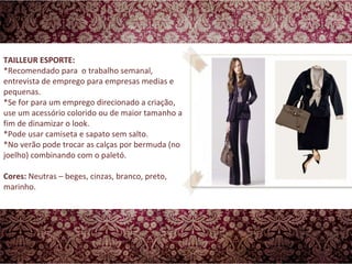 TAILLEUR ESPORTE: *Recomendado para  o trabalho semanal, entrevista de emprego para empresas medias e pequenas.  *Se for para um emprego direcionado a criação, use um acessório colorido ou de maior tamanho a fim de dinamizar o look.  *Pode usar camiseta e sapato sem salto.  *No verão pode trocar as calças por bermuda (no joelho) combinando com o paletó. Cores:  Neutras – beges, cinzas, branco, preto, marinho.  