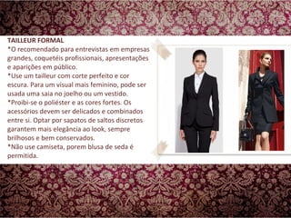 TAILLEUR FORMAL *O recomendado para entrevistas em empresas grandes, coquetéis profissionais, apresentações e aparições em público. *Use um tailleur com corte perfeito e cor escura. Para um visual mais feminino, pode ser usada uma saia no joelho ou um vestido. *Proibi-se o poliéster e as cores fortes. Os acessórios devem ser delicados e combinados entre si. Optar por sapatos de saltos discretos garantem mais elegância ao look, sempre brilhosos e bem conservados.  *Não use camiseta, porem blusa de seda é permitida. 