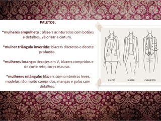 PALETOS: *mulheres ampulheta :  Blazers acinturados com botões e detalhes, valorizar a cintura.     *mulher triângulo invertido:  blazers discretos e decote profundo.   *mulheres losango:  decotes em V, blazers compridos e de corte reto, cores escuras.   *mulheres retângulo:  blazers com ombreiras leves, modelos não muito compridos, mangas e golas com detalhes.  