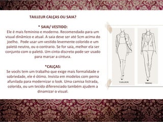 TAILLEUR CALÇAS OU SAIA? * SAIA/ VESTIDO: Ele é mais feminino e moderno. Recomendado para um visual dinâmico e atual. A saia deve ser até 5cm acima do joelho.  Pode usar um vestido levemente colorido e um paletó neutro, ou o contrario. Se for saia, melhor ela ser conjunto com o paletó. Um cinto discreto pode ser usado para marcar a cintura. *CALÇAS: Se vocês tem um trabalho que exige mais formalidade e sobriedade, ele é ótimo. Invista em modelos com perna afunilada para modernizar o look. Uma camisa listrada, colorida, ou um tecido diferenciado também ajudem a dinamizar o visual. 