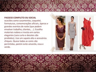PASSEIO COMPLETO OU SOCIAL ocasiões como casamentos, coquetel, formaturas, comemorações oficiais, óperas e grandes eventos de noite (que podem envolver trabalho, clientes, ...). Escolha materiais nobres e invista em cortes elegantes (saia curta e decotes são proibidos). Use um sapato alto e acessórios chiques. Quase todas as cores são permitidas, porém evite amarelo, rosa e verde.  