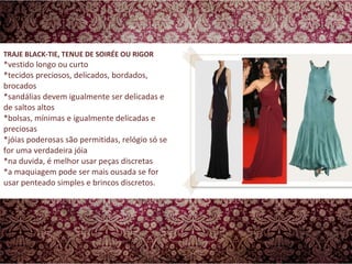 TRAJE BLACK-TIE, TENUE DE SOIRÉE OU RIGOR  *vestido longo ou curto *tecidos preciosos, delicados, bordados, brocados *sandálias devem igualmente ser delicadas e de saltos altos *bolsas, mínimas e igualmente delicadas e preciosas *jóias poderosas são permitidas, relógio só se for uma verdadeira jóia  *na duvida, é melhor usar peças discretas *a maquiagem pode ser mais ousada se for usar penteado simples e brincos discretos.  
