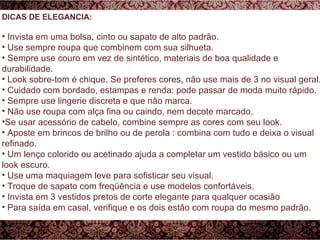 DICAS DE ELEGANCIA: Invista em uma bolsa, cinto ou sapato de alto padrão.  Use sempre roupa que combinem com sua silhueta. Sempre use couro em vez de sintético, materiais de boa qualidade e durabilidade. Look sobre-tom é chique. Se preferes cores, não use mais de 3 no visual geral. Cuidado com bordado, estampas e renda: pode passar de moda muito rápido.  Sempre use lingerie discreta e que não marca. Não use roupa com alça fina ou caindo, nem decote marcado. Se usar acessório de cabelo, combine sempre as cores com seu look. Aposte em brincos de brilho ou de perola : combina com tudo e deixa o visual refinado. Um lenço colorido ou acetinado ajuda a completar um vestido básico ou um look escuro. Use uma maquiagem leve para sofisticar seu visual. Troque de sapato com freqüência e use modelos confortáveis. Invista em 3 vestidos pretos de corte elegante para qualquer ocasião Para saída em casal, verifique e os dois estão com roupa do mesmo padrão. 