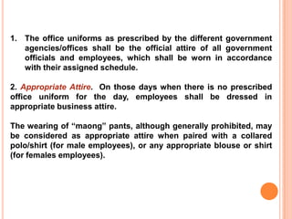 1. The office uniforms as prescribed by the different government
agencies/offices shall be the official attire of all government
officials and employees, which shall be worn in accordance
with their assigned schedule.
2. Appropriate Attire. On those days when there is no prescribed
office uniform for the day, employees shall be dressed in
appropriate business attire.
The wearing of “maong” pants, although generally prohibited, may
be considered as appropriate attire when paired with a collared
polo/shirt (for male employees), or any appropriate blouse or shirt
(for females employees).
 