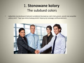 1. Stonowane kolory 
The subdued colors 
• najbardziej standardowymi kolorami w etykiecie biurowej są: czerń, biel, granat, szarość oraz wszystkie 
„kolory ziemi”. Tego typu kolory budują prestiż i kojarzą się z powagą i profesjonalizmem. 
 