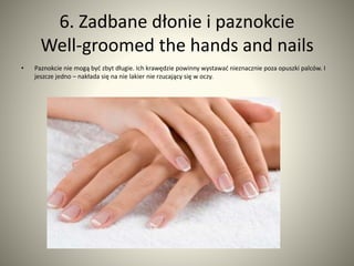 6. Zadbane dłonie i paznokcie 
Well-groomed the hands and nails 
• Paznokcie nie mogą być zbyt długie. Ich krawędzie powinny wystawać nieznacznie poza opuszki palców. I 
jeszcze jedno – nakłada się na nie lakier nie rzucający się w oczy. 
