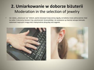 2. Umiarkowanie w doborze biżuterii 
Moderation in the selection of jewelry 
• nie należy „obwieszać się” złotem, warto stosować tutaj cenną regułę, że kobieta może jednocześnie mieć 
na sobie 2 elementy biżuterii (np. pierścionek i bransoletkę), nie wskazane są również wiszące kolczyki, 
natomiast mężczyźni mogą mieć maksymalnie obrączkę oraz zegarek. 
 