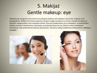 5. Makijaż 
Gentle makeup: eye 
• Podobnie jak nieogolony biznesmen nie wzbudza zaufania, tak i kobieta sukcesu bez makijażu traci 
wiarygodność. Makijaż biznesowy powinien skupiać uwagę rozmówcy na oczach, kontakt wzrokowy w 
relacjach międzyludzkich jest niezwykle istotny. Poza tym podkreślanie oczu makijażem, to podkreślanie 
własnej wartości intelektualnej i duchowej, w przeciwieństwie do ust, których mocne malowanie 
symbolizuje chęć podkreślenia własnej seksualności. Staranny makijaż podkreśla profesjonalizm i dbałość o 
szczegóły. 
 